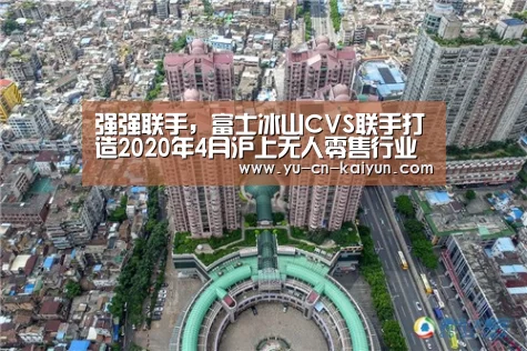 强强联手,富士冰山CVS联手打造2020年4月沪上无人零售行业盛会-kaiyun(图2) 开云